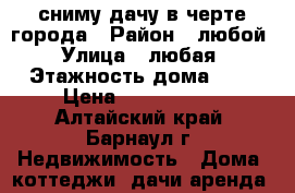 сниму дачу в черте города › Район ­ любой › Улица ­ любая › Этажность дома ­ 1 › Цена ­ 2000-5000 - Алтайский край, Барнаул г. Недвижимость » Дома, коттеджи, дачи аренда   